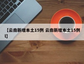 【云南新增本土15例 云南新增本土15例l】